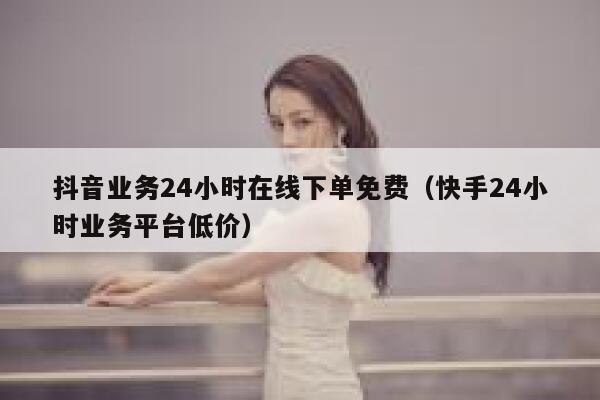 抖音业务24小时在线下单免费（快手24小时业务平台低价） 第1张