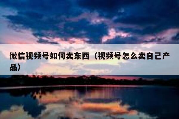 微信视频号如何卖东西（视频号怎么卖自己产品） 第1张