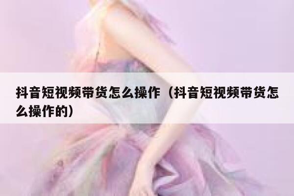 抖音短视频带货怎么操作（抖音短视频带货怎么操作的） 第1张