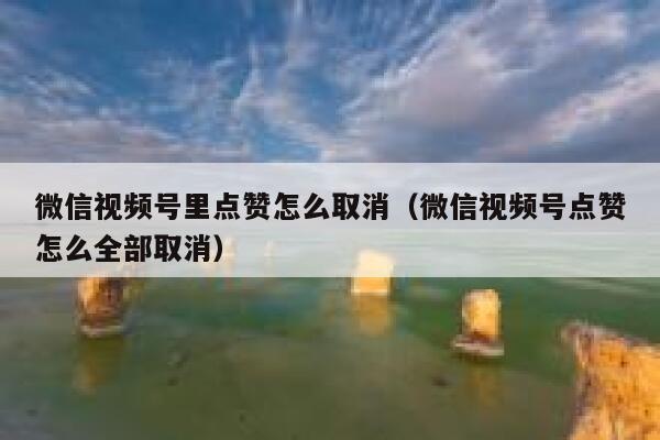 微信视频号里点赞怎么取消（微信视频号点赞怎么全部取消） 第1张