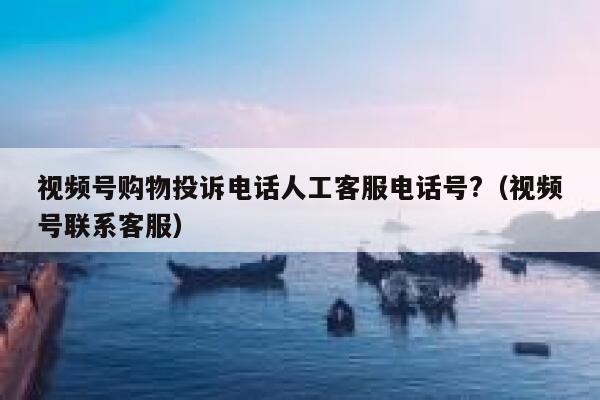 视频号购物投诉电话人工客服电话号?(视频号联系客服) 第1张 视频号购物投诉电话人工客服电话号?(视频号联系客服) 第1张