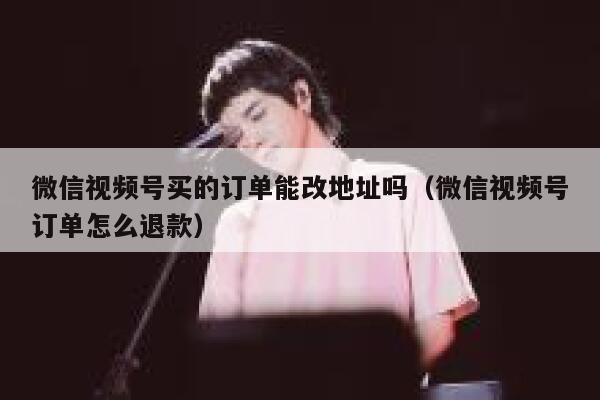 微信视频号买的订单能改地址吗（微信视频号订单怎么退款） 第1张