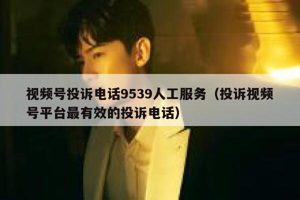 视频号投诉电话9539人工服务（投诉视频号平台最有效的投诉电话） 第1张