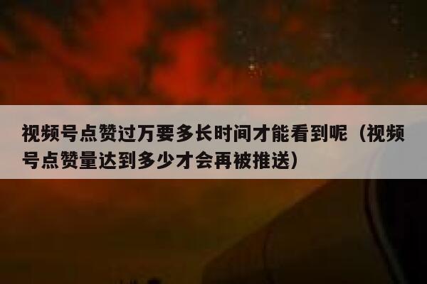 视频号点赞过万要多长时间才能看到呢(视频号点赞量达到多少才会再被推送) 第1张 视频号点赞过万要多长时间才能看到呢(视频号点赞量达到多少才会再被推送) 第1张