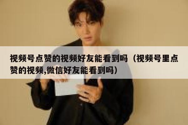 视频号点赞的视频好友能看到吗（视频号里点赞的视频,微信好友能看到吗） 第1张
