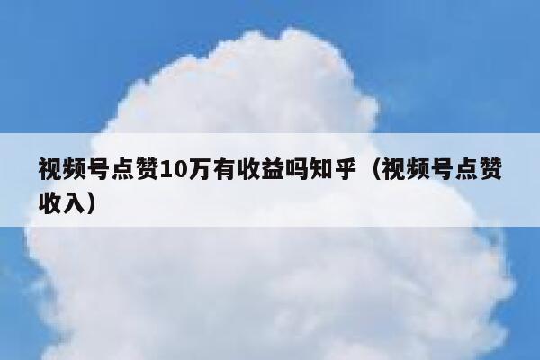 视频号点赞10万有收益吗知乎（视频号点赞收入） 第1张