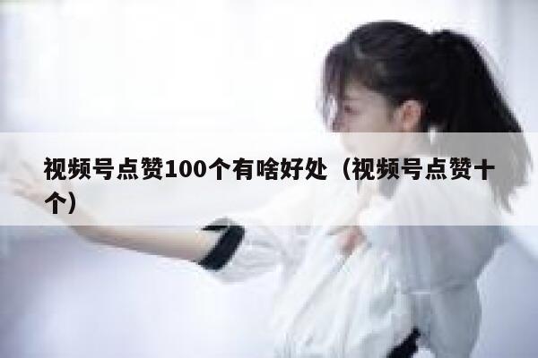 视频号点赞100个有啥好处（视频号点赞十个） 第1张