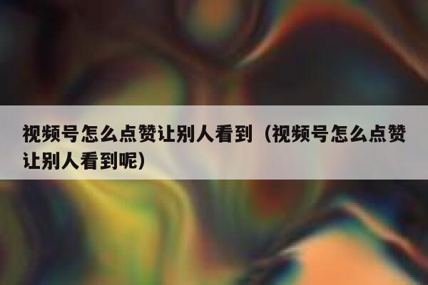 视频号怎么点赞让别人看到（视频号怎么点赞让别人看到呢） 第1张