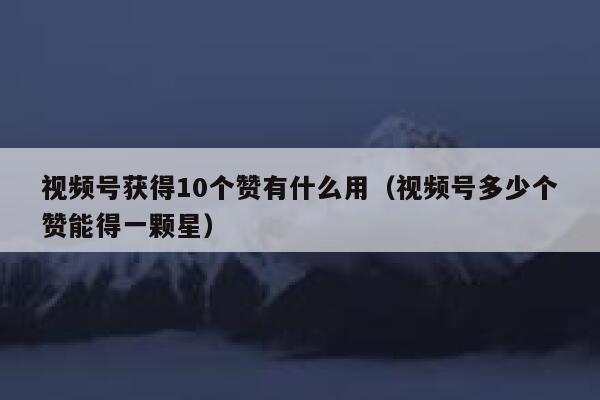 视频号获得10个赞有什么用(视频号多少个赞能得一颗星) 第1张 视频号获得10个赞有什么用(视频号多少个赞能得一颗星) 第1张