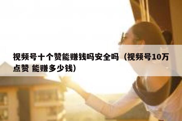 视频号十个赞能赚钱吗安全吗（视频号10万点赞 能赚多少钱） 第1张