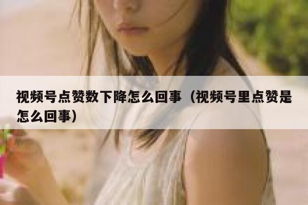 视频号点赞数下降怎么回事（视频号里点赞是怎么回事） 第1张