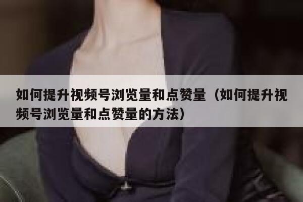 如何提升视频号浏览量和点赞量（如何提升视频号浏览量和点赞量的方法） 第1张