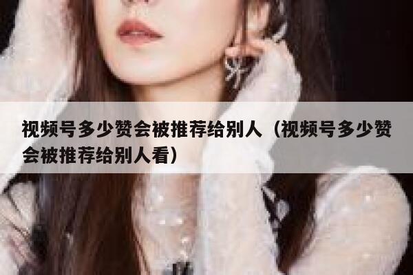 视频号多少赞会被推荐给别人（视频号多少赞会被推荐给别人看） 第1张