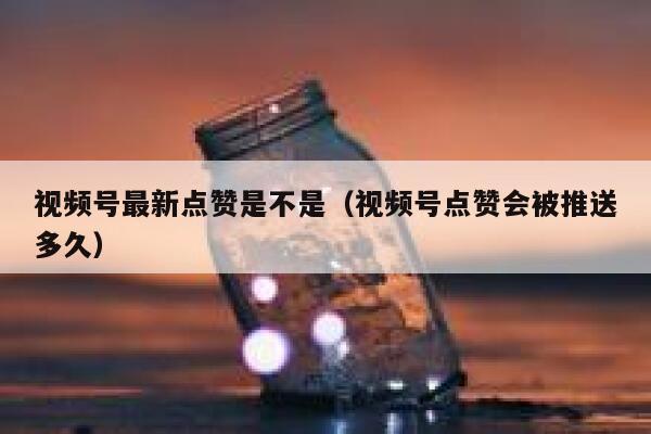 视频号最新点赞是不是(视频号点赞会被推送多久) 第1张 视频号最新点赞是不是(视频号点赞会被推送多久) 第1张