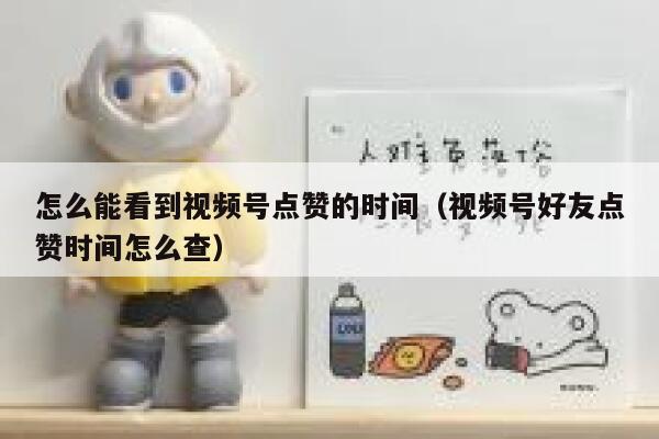怎么能看到视频号点赞的时间（视频号好友点赞时间怎么查） 第1张