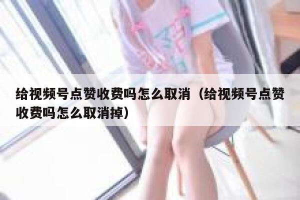 给视频号点赞收费吗怎么取消（给视频号点赞收费吗怎么取消掉） 第1张