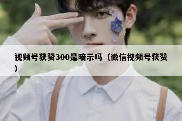 视频号获赞300是暗示吗（微信视频号获赞） 第1张