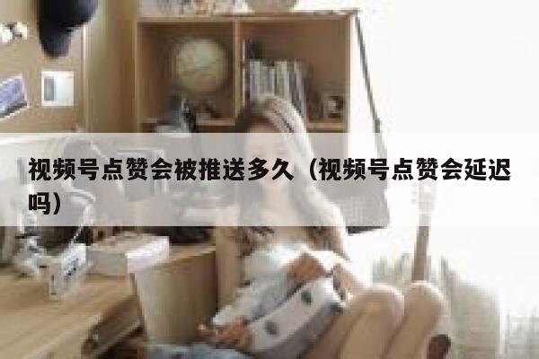 视频号点赞会被推送多久（视频号点赞会延迟吗） 第1张