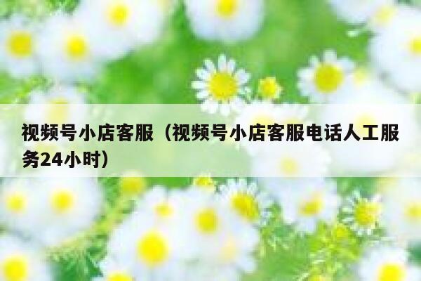 视频号小店客服（视频号小店客服电话人工服务24小时） 第1张
