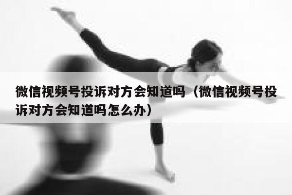 微信视频号投诉对方会知道吗（微信视频号投诉对方会知道吗怎么办） 第1张