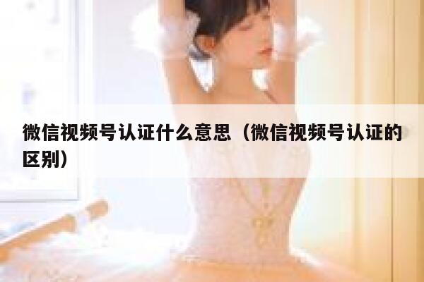 微信视频号认证什么意思（微信视频号认证的区别） 第1张