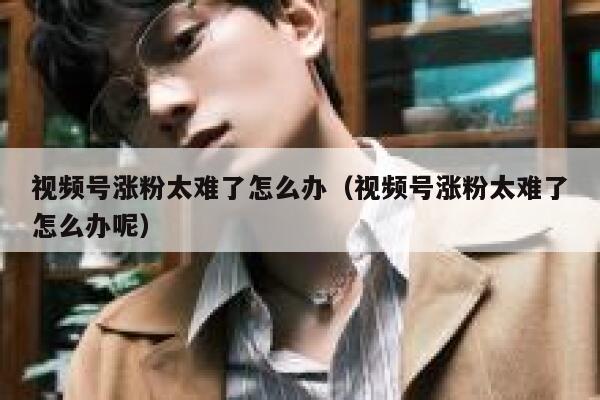 视频号涨粉太难了怎么办（视频号涨粉太难了怎么办呢） 第1张