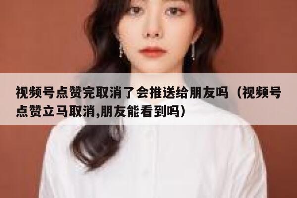 视频号点赞完取消了会推送给朋友吗（视频号点赞立马取消,朋友能看到吗） 第1张