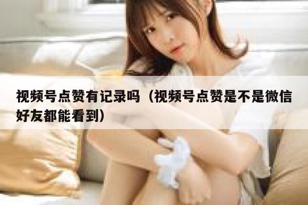 视频号点赞有记录吗（视频号点赞是不是微信好友都能看到） 第1张