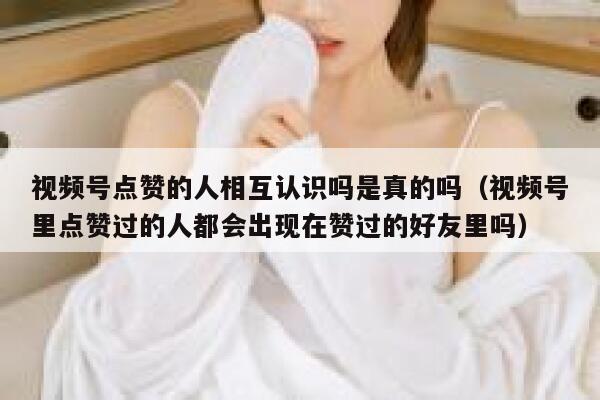 视频号点赞的人相互认识吗是真的吗（视频号里点赞过的人都会出现在赞过的好友里吗） 第1张