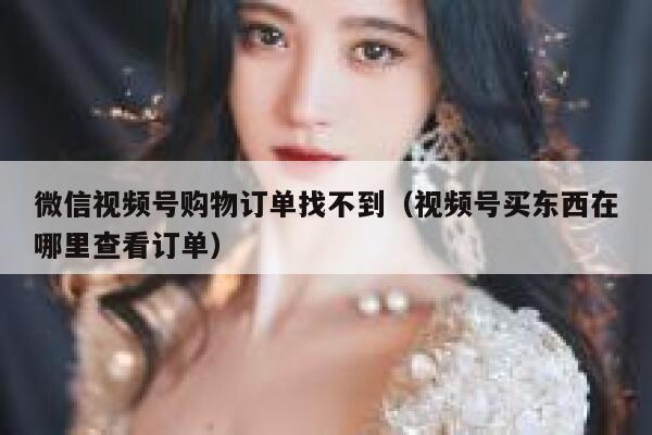 微信视频号购物订单找不到（视频号买东西在哪里查看订单） 第1张