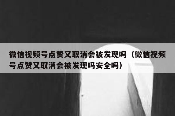 微信视频号点赞又取消会被发现吗（微信视频号点赞又取消会被发现吗安全吗） 第1张