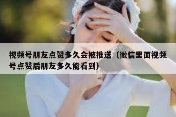 视频号朋友点赞多久会被推送（微信里面视频号点赞后朋友多久能看到） 第1张