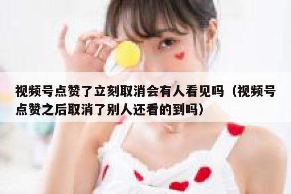 视频号点赞了立刻取消会有人看见吗（视频号点赞之后取消了别人还看的到吗） 第1张