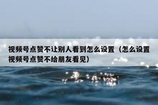 视频号点赞不让别人看到怎么设置（怎么设置视频号点赞不给朋友看见） 第1张