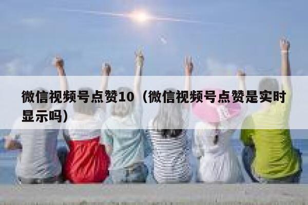 微信视频号点赞10（微信视频号点赞是实时显示吗） 第1张