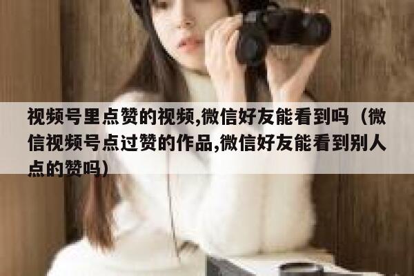 视频号里点赞的视频,微信好友能看到吗（微信视频号点过赞的作品,微信好友能看到别人点的赞吗） 第1张