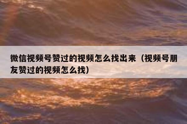 微信视频号赞过的视频怎么找出来（视频号朋友赞过的视频怎么找） 第1张