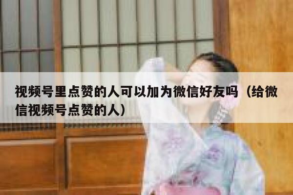 视频号里点赞的人可以加为微信好友吗（给微信视频号点赞的人） 第1张