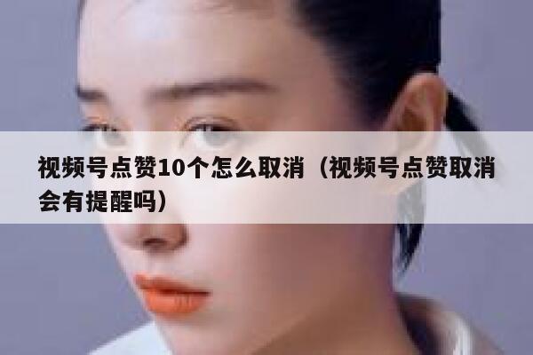 视频号点赞10个怎么取消（视频号点赞取消会有提醒吗） 第1张