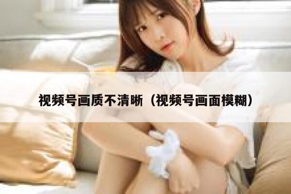 视频号画质不清晰（视频号画面模糊） 第1张