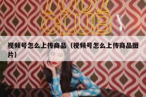 视频号怎么上传商品（视频号怎么上传商品图片） 第1张