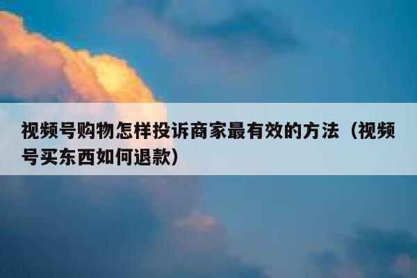 视频号购物怎样投诉商家最有效的方法（视频号买东西如何退款） 第1张