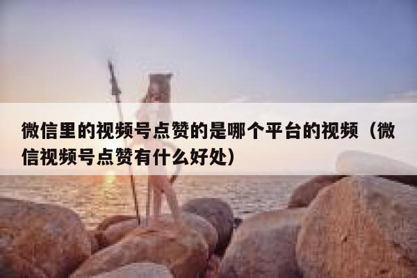 微信里的视频号点赞的是哪个平台的视频（微信视频号点赞有什么好处） 第1张