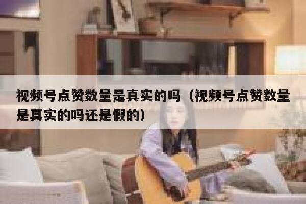 视频号点赞数量是真实的吗（视频号点赞数量是真实的吗还是假的） 第1张