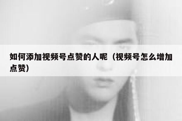如何添加视频号点赞的人呢（视频号怎么增加点赞） 第1张
