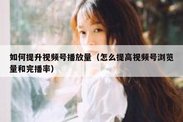 如何提升视频号播放量(怎么提高视频号浏览量和完播率) 第1张 如何提升视频号播放量(怎么提高视频号浏览量和完播率) 第1张