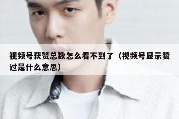 视频号获赞总数怎么看不到了（视频号显示赞过是什么意思） 第1张