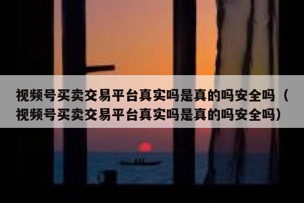视频号买卖交易平台真实吗是真的吗安全吗（视频号买卖交易平台真实吗是真的吗安全吗） 第1张