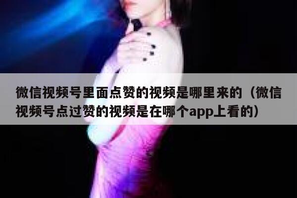 微信视频号里面点赞的视频是哪里来的（微信视频号点过赞的视频是在哪个app上看的） 第1张