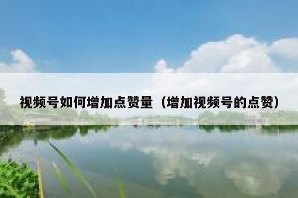 视频号如何增加点赞量（增加视频号的点赞） 第1张